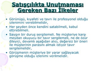 Satışçılıkta Unutmaması Gereken Bazı İlkeler Görünüşü, kıyafeti ve tavrı ile profesyonel olduğu izlenimini verebilmelidir, Her şeyden önce kendini satabilmeli, kabul ettirebilmeli. Saygın bir duruş sergilemeli. Ne müşteriye karşı meydan okuyucu bir tavır sergilemeli, ne de özür dileyici, devamlı aşağıdan alıcı, değersiz bir öneri ile müşterinin parasını almak istiyor tavır sergilemelidir, Görüşmenin müşteriye bir yarar sağlayacak görüşme olduğu izlenimi verilmelidir. 