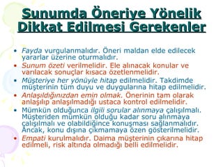 Sunumda Öneriye Yönelik Dikkat Edilmesi Gerekenler Fayda  vurgulanmalıdır. Öneri maldan elde edilecek yararlar üzerine oturmalıdır.  Sunum özeti  verilmelidir. Ele alınacak konular ve varılacak sonuçlar kısaca özetlenmelidir. Müşteriye her yönüyle hitap  edilmelidir. Takdimde müşterinin tüm duyu ve duygularına hitap edilmelidir. Anlaşıldığınızdan emin olmak.  Önerinin tam olarak anlaşılıp anlaşılmadığı ustaca kontrol edilmelidir. Mümkün olduğunca  ilgili sorular alınmaya  çalışılmalı. Müşteriden mümkün olduğu kadar soru alınmaya çalışılmalı ve olabildiğince konuşması sağlanmalıdır. Ancak, konu dışına çıkmamaya özen gösterilmelidir. Empati  kurulmalıdır. Daima müşterinin çıkarına hitap edilmeli, risk altında olmadığı belli edilmelidir.  