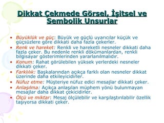 Dikkat Çekmede Görsel, İşitsel ve Sembolik Unsurlar Büyüklük ve güç : Büyük ve güçlü uyarıcılar küçük ve güçsüzlere göre dikkati daha fazla çekerler. Renk ve hareket :  Renkli ve hareketli nesneler dikkati daha fazla çeker. Bu nedenle renkli dökümanlardan, renkli bilgisayar gösterimlerinden yararlanılmalıdır. Konum :  Rahat görülebilen yüksek yerlerdeki nesneler dikkati çeker. Farklılık:  Başkalarından açıkça farklı olan nesneler dikkat üzerinde daha etkileyicidirler. Nüfuz etme :  Müşteriye nüfuz edici mesajlar dikkati çeker. Anlaşılma :  Açıkça anlaşılan müphem yönü bulunmayan mesajlar daha dikkat çekicidirler. Ölçü ve miktar : Mesaj ölçülebilir ve karşılaştırılabilir özellik taşıyorsa dikkati çeker. 