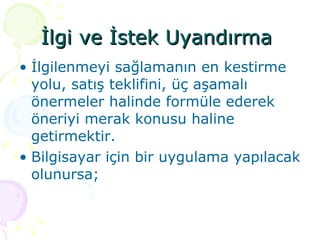 İlgi ve İstek Uyandırma  İlgilenmeyi sağlamanın en kestirme yolu, satış teklifini, üç aşamalı önermeler halinde formüle ederek öneriyi merak konusu haline getirmektir.  Bilgisayar için bir uygulama yapılacak olunursa; 