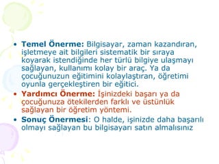 Temel Önerme:  Bilgisayar, zaman kazandıran, işletmeye ait bilgileri sistematik bir sıraya koyarak istendiğinde her türlü bilgiye ulaşmayı sağlayan, kullanımı kolay bir araç. Ya da çocuğunuzun eğitimini kolaylaştıran, öğretimi oyunla gerçekleştiren bir eğitici. Yardımcı Önerme:  İşinizdeki başarı ya da çocuğunuza ötekilerden farklı ve üstünlük sağlayan bir öğretim yöntemi. Sonuç Önermesi : O halde, işinizde daha başarılı olmayı sağlayan bu bilgisayarı satın almalısınız  