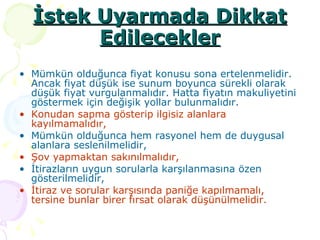 İstek Uyarmada Dikkat Edilecekler Mümkün olduğunca fiyat konusu sona ertelenmelidir. Ancak fiyat düşük ise sunum boyunca sürekli olarak düşük fiyat vurgulanmalıdır. Hatta fiyatın makuliyetini göstermek için değişik yollar bulunmalıdır.  Konudan sapma gösterip ilgisiz alanlara kayılmamalıdır, Mümkün olduğunca hem rasyonel hem de duygusal alanlara seslenilmelidir, Şov yapmaktan sakınılmalıdır, İtirazların uygun sorularla karşılanmasına özen gösterilmelidir, İtiraz ve sorular karşısında paniğe kapılmamalı, tersine bunlar birer fırsat olarak düşünülmelidir. 