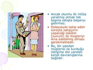 Ancak olumlu ilk intiba yaratmış olmak tek başına satışta başarıyı getirmez.  Dolayısıyla takip eden süreçte satışçının yapacağı takdim (sunum) ile müşteriyi ikna edebilmiş olması gerekmektedir.  Bu, bir yandan müşterisi ile kurduğu iletişime öte yandan kendi davranışlarına bağlıdır.  