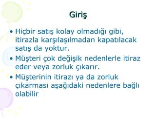 Giriş Hiçbir satış kolay olmadığı gibi, itirazla karşılaşılmadan kapatılacak satış da yoktur. Müşteri çok değişik nedenlerle itiraz eder veya zorluk çıkarır. Müşterinin itirazı ya da zorluk çıkarması aşağıdaki nedenlere bağlı olabilir 