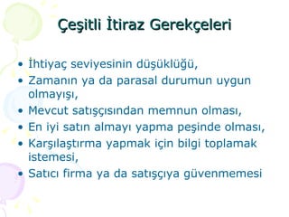 Çeşitli İtiraz Gerekçeleri İhtiyaç seviyesinin düşüklüğü, Zamanın ya da parasal durumun uygun olmayışı, Mevcut satışçısından memnun olması, En iyi satın almayı yapma peşinde olması, Karşılaştırma yapmak için bilgi toplamak istemesi, Satıcı firma ya da satışçıya güvenmemesi 