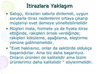 İtirazlara Yaklaşım Satışçı, itirazları sabırla dinlemeli, uygun sorularla itiraz nedenlerini ortaya çıkarıp müşteriyi evet demeye yöneltebilmelidir Müşteri mala, hizmete ya da fiyata itiraz ettiğinde, rakipleri örnek verdiğinde; rakipleri kötüleme, aşağılama, eleştirme yönüne gidilmemelidir. “ Evet haklısınız, onlar da sektörde oldukça başarılıdırlar. Ama biz daha başarılıyız. Onların ürünleri de kalitelidir ama bizim ürünlerimiz daha kalitelidir “ söylenmelidir. 
