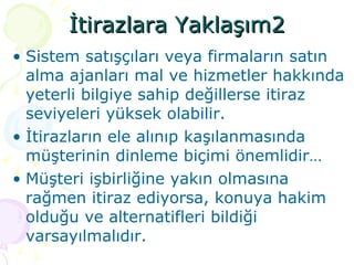 İtirazlara Yaklaşım2 Sistem satışçıları veya firmaların satın alma ajanları mal ve hizmetler hakkında yeterli bilgiye sahip değillerse itiraz seviyeleri yüksek olabilir. İtirazların ele alınıp kaşılanmasında müşterinin dinleme biçimi önemlidir… Müşteri işbirliğine yakın olmasına rağmen itiraz ediyorsa, konuya hakim olduğu ve alternatifleri bildiği varsayılmalıdır. 