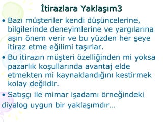 İtirazlara Yaklaşım3 Bazı müşteriler kendi düşüncelerine, bilgilerinde deneyimlerine ve yargılarına aşırı önem verir ve bu yüzden her şeye itiraz etme eğilimi taşırlar. Bu itirazın müşteri özelliğinden mi yoksa pazarlık koşullarında avantaj elde etmekten mi kaynaklandığını kestirmek kolay değildir. Satışçı ile mimar işadamı örneğindeki  diyalog uygun bir yaklaşımdır… 