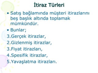 İtiraz Türleri Satış bağlamında müşteri itirazlarını beş başlık altında toplamak mümkündür. Bunlar; Gerçek itirazlar, 2.Gizlenmiş itirazlar, 3.Fiyat itirazları, 4.Spesifik itirazlar, 5.Yavaşlatma itirazları. 