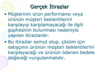 Gerçek İtirazlar Müşterinin ürün performansı veya ürünün müşteri beklentilerini karşılayıp karşılamayacağı ile ilgili şüphesinin bulunması nedeniyle yapılan itirazlardır.  Bu itirazlar somut olup, çözüm için satışçının ürünün müşteri beklentilerini karşılayacağı ve ürünün ödenen bedele değeceği vurgulanmalıdır. 