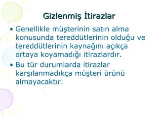 Gizlenmiş İtirazlar Genellikle müşterinin satın alma konusunda tereddütlerinin olduğu ve tereddütlerinin kaynağını açıkça ortaya koyamadığı itirazlardır. Bu tür durumlarda itirazlar karşılanmadıkça müşteri ürünü almayacaktır. 