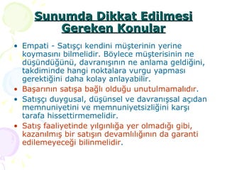 Sunumda Dikkat Edilmesi Gereken Konular Empati - Satışçı kendini müşterinin yerine koymasını bilmelidir. Böylece müşterisinin ne düşündüğünü, davranışının ne anlama geldiğini, takdiminde hangi noktalara vurgu yapması gerektiğini daha kolay anlayabilir. Başarının satışa bağlı olduğu unutulmamalıdır . Satışçı duygusal, düşünsel ve davranışsal açıdan memnuniyetini ve memnuniyetsizliğini karşı tarafa hissettirmemelidir.  Satış faaliyetinde yılgınlığa yer olmadığı gibi, kazanılmış bir satışın devamlılığının da garanti edilemeyeceği bilinmelidir . 
