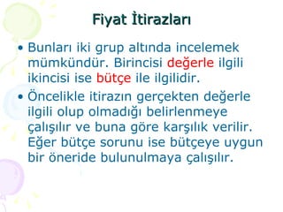 Fiyat İtirazları Bunları iki grup altında incelemek mümkündür. Birincisi  değerle  ilgili ikincisi ise  bütçe  ile ilgilidir. Öncelikle itirazın gerçekten değerle ilgili olup olmadığı belirlenmeye çalışılır ve buna göre karşılık verilir. Eğer bütçe sorunu ise bütçeye uygun bir öneride bulunulmaya çalışılır. 
