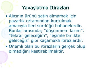 Yavaşlatma İtirazları Alıcının ürünü satın almamak için pazarlık ortamından kurtulmak amacıyla ileri sürdüğü bahanelerdir. Bunlar arasında; “düşünmem lazım”, “tekrar geleceğim”, “eşimle birlikte geleceğiz” gibi kaçamaklı itirazlardır. Önemli olan bu itirazların gerçek olup olmadığını kestirebilmektir. 