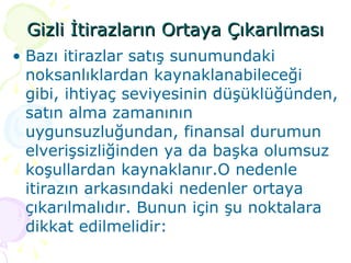 Gizli İtirazların Ortaya Çıkarılması Bazı itirazlar satış sunumundaki noksanlıklardan kaynaklanabileceği gibi, ihtiyaç seviyesinin düşüklüğünden, satın alma zamanının uygunsuzluğundan, finansal durumun elverişsizliğinden ya da başka olumsuz koşullardan kaynaklanır.O nedenle itirazın arkasındaki nedenler ortaya çıkarılmalıdır. Bunun için şu noktalara dikkat edilmelidir: 