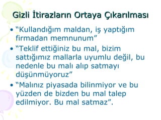Gizli İtirazların Ortaya Çıkarılması “ Kullandığım maldan, iş yaptığım firmadan memnunum” “ Teklif ettiğiniz bu mal, bizim sattığımız mallarla uyumlu değil, bu nedenle bu malı alıp satmayı düşünmüyoruz” “ Malınız piyasada bilinmiyor ve bu yüzden de bizden bu mal talep edilmiyor. Bu mal satmaz”. 