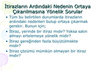 İtirazların Ardındaki Nedenin Ortaya Çıkarılmasına Yönelik Sorular Tüm bu belirtilen durumlarda itirazların ardındaki nedenleri bulup ortaya çıkarmak gerekir. Bunun için; İtiraz, yerinde bir itiraz mıdır? Yoksa satın almayı ertelemeye yönelik midir? İtiraz gereğinden fazla büyütülmekte midir? İtiraz çözümü mümkün olmayan bir itiraz mıdır? 