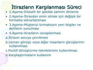 İtirazların Karşılanması Süreci 1.Aşama-Dikkatli bir şekilde samimi dinleme 2.Aşama-İtirazdan emin olmak için değişik bir formatta tekrarlatılması 3.Aşama-Müşteriyi kırmaksızın yeni bilgiler ve delillerin sunulması 4.Aşama-itirazların cevaplanması a.İtirazın soruya çevrilmesi b.Uzman görüşü veya diğer insanların görüşlerinin kullanılması c.Pozitif dönüştürme tekniklerinin kullanılması d.Karşılaştırmaların kullanımı 