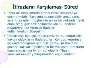 İtirazların Karşılaması Süreci İtirazları karşılamada birinci kural savunmaya geçmemektir. Tartışma kazanılabilir ama, satış asla.itiraz eden müşterinin en az bir noktada haklı olabileceği göz ardı edilmemelidir.Bu nedenle müşteriye hak verecek ifadeler kullanılmalıdır.Sözgelimi; “ haklısınız, pek çok müşterimiz de bu noktalarda kaygılı olduklarını ifade ettiler. Konuyu yeterince açıklayamadığımız için olsa gerek, şu noktalar gözden kaçıyor.” şeklindeki bir yaklaşım itirazların karşılanmasında iyi bir yol olabilir. “hayır yanılıyorsunuz” yaklaşımından kaçınılmalıdır. 