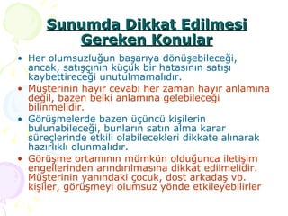 Her olumsuzluğun başarıya dönüşebileceği, ancak, satışçının küçük bir hatasının satışı kaybettireceği unutulmamalıdır. Müşterinin hayır cevabı her zaman hayır anlamına değil, bazen belki anlamına gelebileceği bilinmelidir. Görüşmelerde bazen üçüncü kişilerin bulunabileceği, bunların satın alma karar süreçlerinde etkili olabilecekleri dikkate alınarak hazırlıklı olunmalıdır.  Görüşme ortamının mümkün olduğunca iletişim engellerinden arındırılmasına dikkat edilmelidir. Müşterinin yanındaki çocuk, dost arkadaş vb. kişiler, görüşmeyi olumsuz yönde etkileyebilirler Sunumda Dikkat Edilmesi Gereken Konular 