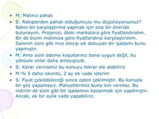 M: Malınız pahalı S: Rakiplerden pahalı olduğumuzu mu düşünüyorsunuz? Bakın bir karşılaştırma yapmak için size bir öneride bulunayım. Projenizi, öteki markalara göre fiyatlandıralım. Bir de bizim malımıza göre fiyatlandırıp karşılaştıralım. Sanırım sizin gibi ince eleyip sık dokuyan bir işadamı bunu yapmıştır.  M: Ama sizin ödeme koşullarınız bana uygun değil, bu yönüyle onlar daha anlayışlıydı. S: Karar verirseniz bu konuyu tekrar ele alabiliriz M:% 5 daha ıskonto, 2 ay ek vade isterim S: Fiyat çekilebileceği sınıra zaten çekilmiştir. Bu konuda bir şey yapamayız. Maliyetlerimiz buna izin vermez. Bu indirim de sizin gibi bir işadamını kazanmak için yapılmıştır. Ancak, ek bir aylık vade yapabiliriz. 