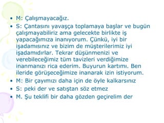 M: Çalışmayacağız. S: Çantasını yavaşça toplamaya başlar ve bugün çalışmayabiliriz ama gelecekte birlikte iş yapacağımıza inanıyorum. Çünkü, iyi bir işadamısınız ve bizim de müşterilerimiz iyi işadamıdırlar. Tekrar düşünmenizi ve verebileceğimiz tüm tavizleri verdiğimize inanmanızı rica ederim. Buyurun kartımı. Ben ileride görüşeceğimize inanarak izin istiyorum. M: Bir çayımızı daha için de öyle kalkarsınız S: peki der ve satıştan söz etmez M. Şu teklifi bir daha gözden geçirelim der 