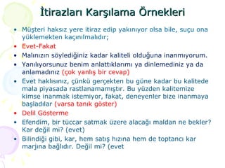 İtirazları Karşılama Örnekleri Müşteri haksız yere itiraz edip yakınıyor olsa bile, suçu ona yüklemekten kaçınılmalıdır;  Evet-Fakat  Malınızın söylediğiniz kadar kaliteli olduğuna inanmıyorum. Yanılıyorsunuz benim anlattıklarımı ya dinlemediniz ya da anlamadınız  (çok yanlış bir cevap) Evet haklısınız, çünkü gerçekten bu güne kadar bu kalitede mala piyasada rastlanamamıştır. Bu yüzden kalitemize kimse inanmak istemiyor, fakat, deneyenler bize inanmaya başladılar  (varsa tanık göster)  Delil Gösterme Efendim, bir tüccar satmak üzere alacağı maldan ne bekler? Kar değil mi? (evet) Bilindiği gibi, kar, hem satış hızına hem de toptancı kar marjına bağlıdır. Değil mi? (evet 