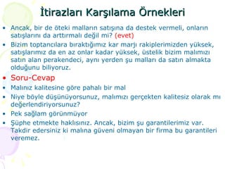İtirazları Karşılama Örnekleri Ancak, bir de öteki malların satışına da destek vermeli, onların satışlarını da arttırmalı değil mi?  (evet)  Bizim toptancılara bıraktığımız kar marjı rakiplerimizden yüksek, satışlarımız da en az onlar kadar yüksek, üstelik bizim malımızı satın alan perakendeci, aynı yerden şu malları da satın almakta olduğunu biliyoruz.  Soru-Cevap  Malınız kalitesine göre pahalı bir mal Niye böyle düşünüyorsunuz, malımızı gerçekten kalitesiz olarak mı değerlendiriyorsunuz? Pek sağlam görünmüyor Şüphe etmekte haklısınız. Ancak, bizim şu garantilerimiz var. Takdir edersiniz ki malına güveni olmayan bir firma bu garantileri veremez. 