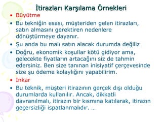 İtirazları Karşılama Örnekleri Büyütme  Bu tekniğin esası, müşteriden gelen itirazları, satın almasını gerektiren nedenlere dönüştürmeye dayanır. Şu anda bu malı satın alacak durumda değiliz Doğru, ekonomik koşullar kötü gidiyor ama, gelecekte fiyatların artacağını siz de tahmin edersiniz. Ben size tanınan inisiyatif çerçevesinde size şu ödeme kolaylığını yapabilirim.  İnkar  Bu teknik, müşteri itirazının gerçek dışı olduğu durumlarda kullanılır. Ancak, dikkatli davranılmalı, itirazın bir kısmına katılarak, itirazın geçersizliği ispatlanmalıdır. … 