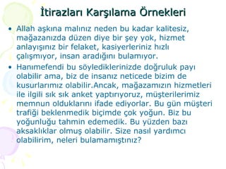 İtirazları Karşılama Örnekleri Allah aşkına malınız neden bu kadar kalitesiz, mağazanızda düzen diye bir şey yok, hizmet anlayışınız bir felaket, kasiyerleriniz hızlı çalışmıyor, insan aradığını bulamıyor. Hanımefendi bu söylediklerinizde doğruluk payı olabilir ama, biz de insanız neticede bizim de kusurlarımız olabilir.Ancak, mağazamızın hizmetleri ile ilgili sık sık anket yaptırıyoruz, müşterilerimiz memnun olduklarını ifade ediyorlar. Bu gün müşteri trafiği beklenmedik biçimde çok yoğun. Biz bu yoğunluğu tahmin edemedik. Bu yüzden bazı aksaklıklar olmuş olabilir. Size nasıl yardımcı olabilirim, neleri bulamamıştınız? 