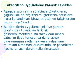 Tüketicilerin Uyguladıkları Pazarlık Taktikleri Aşağıda satın alma sürecinde tüketicilerin, çoğunlukla da örgütsel müşterilerin, satıcılara karşı kullandıkları itiraz, strateji ve taktiklerden bazıları aşağıdadır.  Bu taktiklerin uygulama şekli ve şartları tüketiciden tüketiciye farklılık gösterebilmektedir. Bu taktiklerin amacı satıcının fiyat konusunda daha esnek davranmasını sağlamak veya anlaşmanın mümkün olmaması durumunda ise pazarlıktan kaçma amaçlı olarak kullanılmaktadır. 