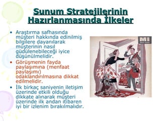 Sunum Stratejilerinin Hazırlanmasında İlkeler Araştırma safhasında müşteri hakkında edinilmiş bilgilere dayanılarak müşterinin nasıl güdülenebileceği iyice düşünülmelidir. Görüşmenin fayda paylaşımına (menfaat paylaşımı) odaklandırılmasına dikkat edilmelidir. İlk birkaç saniyenin iletişim üzerinde etkili olduğu dikkate alınarak müşteri üzerinde ilk andan itibaren iyi bir izlenim bırakılmalıdır. 