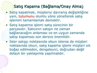 Satış Kapama (Bağlama/Onay Alma) Satış kapatmak, müşteriyi davranış değişikliğine yani,  tutumunu  olumlu yöne yönelterek satış işlemini tamamlamak demektir.  Satış kapatma işlemi satış sürecinin bir parçasıdır. Satıcının satışın ne zaman bağlanacağını anlaması ve en uygun zamanda satışı kapaması son derece önemlidir.  İster satışçı noktasında olsun isterse de müşteri noktasında olsun, satış kapama işlemi müşteri sık boğaz edilmeden, dengeleyici, doğrudan değil dolaylı bir yaklaşımla yapılmalıdır.  
