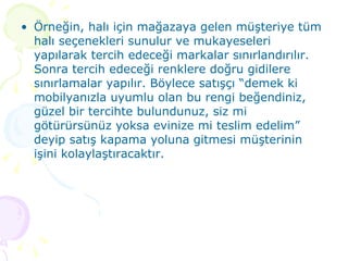 Örneğin, halı için mağazaya gelen müşteriye tüm halı seçenekleri sunulur ve mukayeseleri yapılarak tercih edeceği markalar sınırlandırılır. Sonra tercih edeceği renklere doğru gidilere sınırlamalar yapılır. Böylece satışçı “demek ki mobilyanızla uyumlu olan bu rengi beğendiniz, güzel bir tercihte bulundunuz, siz mi götürürsünüz yoksa evinize mi teslim edelim” deyip satış kapama yoluna gitmesi müşterinin işini kolaylaştıracaktır. 