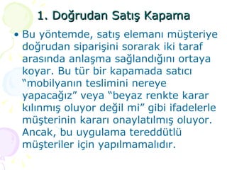 1. Doğrudan Satış Kapama Bu yöntemde, satış elemanı müşteriye doğrudan siparişini sorarak iki taraf arasında anlaşma sağlandığını ortaya koyar. Bu tür bir kapamada satıcı “mobilyanın teslimini nereye yapacağız” veya “beyaz renkte karar kılınmış oluyor değil mi” gibi ifadelerle müşterinin kararı onaylatılmış oluyor. Ancak, bu uygulama tereddütlü müşteriler için yapılmamalıdır. 