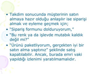 Takdim sonucunda müşterinin satın almaya hazır olduğu anlaşılır ise siparişi almak ve eyleme geçmek için; “ Sipariş formunu dolduruyorum,” “ Bu renk ya da işlevde mutabık kaldık değil mi?” “ Ürünü paketliyorum, gerçekten iyi bir satın alma yaptınız” şeklinde satış kapatılabilir. Ancak, burada emri vaki yapıldığı izlenimi yaratılmamalıdır. 
