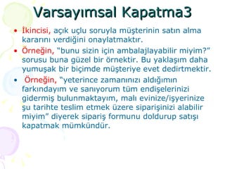 Varsayımsal Kapatma3 İkincisi,  açık uçlu soruyla müşterinin satın alma kararını verdiğini onaylatmaktır.  Örneğin,  “bunu sizin için ambalajlayabilir miyim?” sorusu buna güzel bir örnektir. Bu yaklaşım daha yumuşak bir biçimde müşteriye evet dedirtmektir. Örneğin,  “yeterince zamanınızı aldığımın farkındayım ve sanıyorum tüm endişelerinizi gidermiş bulunmaktayım, malı evinize/işyerinize şu tarihte teslim etmek üzere siparişinizi alabilir miyim” diyerek sipariş formunu doldurup satışı kapatmak mümkündür. 