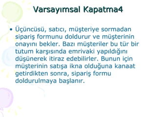 Varsayımsal Kapatma4 Üçüncüsü, satıcı, müşteriye sormadan sipariş formunu doldurur ve müşterinin onayını bekler. Bazı müşteriler bu tür bir tutum karşısında emrivaki yapıldığını düşünerek itiraz edebilirler. Bunun için müşterinin satışa ikna olduğuna kanaat getirdikten sonra, sipariş formu doldurulmaya başlanır. 