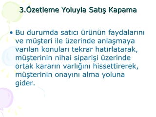 3.Özetleme Yoluyla Satış Kapama Bu durumda satıcı ürünün faydalarını ve müşteri ile üzerinde anlaşmaya varılan konuları tekrar hatırlatarak, müşterinin nihai siparişi üzerinde ortak kararın varlığını hissettirerek, müşterinin onayını alma yoluna gider. 