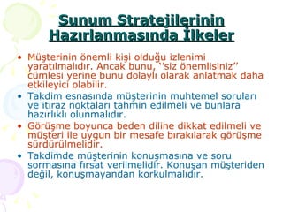 Müşterinin önemli kişi olduğu izlenimi yaratılmalıdır. Ancak bunu, ‘’siz önemlisiniz’’ cümlesi yerine bunu dolaylı olarak anlatmak daha etkileyici olabilir. Takdim esnasında müşterinin muhtemel soruları ve itiraz noktaları tahmin edilmeli ve bunlara hazırlıklı olunmalıdır. Görüşme boyunca beden diline dikkat edilmeli ve müşteri ile uygun bir mesafe bırakılarak görüşme sürdürülmelidir. Takdimde müşterinin konuşmasına ve soru sormasına fırsat verilmelidir. Konuşan müşteriden değil, konuşmayandan korkulmalıdır. Sunum Stratejilerinin Hazırlanmasında İlkeler 