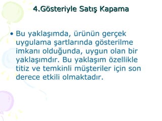 4.Gösteriyle Satış Kapama Bu yaklaşımda, ürünün gerçek uygulama şartlarında gösterilme imkanı olduğunda, uygun olan bir yaklaşımdır. Bu yaklaşım özellikle titiz ve temkinli müşteriler için son derece etkili olmaktadır. 