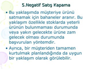 5.Negatif Satış Kapama Bu yaklaşımda müşteriye ürünü satmamak için bahaneler aranır. Bu yaklaşım özellikle stoklarda yeterli ürünün bulunmaması durumunda veya yakın gelecekte ürüne zam gelecek olması durumunda başvurulan yöntemdir.  Ayrıca, bir müşteriden tamamen kurtulmak planlandığında da uygun bir yaklaşım olarak görülebilir. 