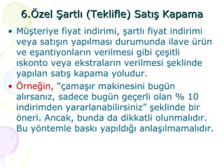 6.Özel Şartlı (Teklifle) Satış Kapama Müşteriye fiyat indirimi, şartlı fiyat indirimi veya satışın yapılması durumunda ilave ürün ve eşantiyonların verilmesi gibi çeşitli ıskonto veya ekstraların verilmesi şeklinde yapılan satış kapama yoludur.  Örneğin,  “çamaşır makinesini bugün alırsanız, sadece bugün geçerli olan % 10 indirimden yararlanabilirsiniz” şeklinde bir öneri. Ancak, bunda da dikkatli olunmalıdır. Bu yöntemle baskı yapıldığı anlaşılmamalıdır. 