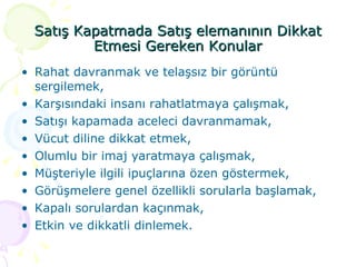 Satış Kapatmada Satış elemanının Dikkat Etmesi Gereken Konular Rahat davranmak ve telaşsız bir görüntü sergilemek, Karşısındaki insanı rahatlatmaya çalışmak, Satışı kapamada aceleci davranmamak, Vücut diline dikkat etmek, Olumlu bir imaj yaratmaya çalışmak,  Müşteriyle ilgili ipuçlarına özen göstermek, Görüşmelere genel özellikli sorularla başlamak, Kapalı sorulardan kaçınmak, Etkin ve dikkatli dinlemek. 