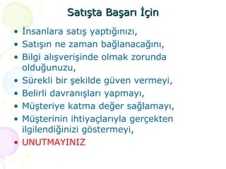 Satışta Başarı İçin İnsanlara satış yaptığınızı, Satışın ne zaman bağlanacağını, Bilgi alışverişinde olmak zorunda olduğunuzu, Sürekli bir şekilde güven vermeyi, Belirli davranışları yapmayı, Müşteriye katma değer sağlamayı, Müşterinin ihtiyaçlarıyla gerçekten ilgilendiğinizi göstermeyi,  UNUTMAYINIZ 