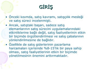 GİRİŞ Önceki kısımda, satış kavramı, satışçılık mesleği ve satış süreci incelenmişti.  Ancak, satıştaki başarı, sadece satış elemanlarının satış sürecini uygulamalarındaki etkinliklerine bağlı değil, satış faaliyetlerinin etkin bir biçimde örgütlendirilmesi ve satış çabalarının yönlendirilmesine de bağlıdır. Özellikle de satış giderlerinin pazarlama harcamaları içerisinde %8-15’lik bir paya sahip olması, satış faaliyetlerinin etkin bir biçimde yönetilmesinin önemini arttırmaktadır. 