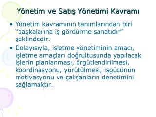 Yönetim ve Satış Yönetimi Kavramı Yönetim kavramının tanımlarından biri “başkalarına iş gördürme sanatıdır” şeklindedir.  Dolayısıyla, işletme yönetiminin amacı, işletme amaçları doğrultusunda yapılacak işlerin planlanması, örgütlendirilmesi, koordinasyonu, yürütülmesi, işgücünün motivasyonu ve çalışanların denetimini sağlamaktır. 