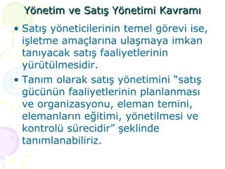 Yönetim ve Satış Yönetimi Kavramı Satış yöneticilerinin temel görevi ise, işletme amaçlarına ulaşmaya imkan tanıyacak satış faaliyetlerinin yürütülmesidir.  Tanım olarak satış yönetimini “satış gücünün faaliyetlerinin planlanması ve organizasyonu, eleman temini, elemanların eğitimi, yönetilmesi ve kontrolü sürecidir” şeklinde tanımlanabiliriz. 