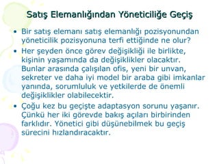Satış Elemanlığından Yöneticiliğe Geçiş Bir satış elemanı satış elemanlığı pozisyonundan yöneticilik pozisyonuna terfi ettiğinde ne olur?  Her şeyden önce görev değişikliği ile birlikte, kişinin yaşamında da değişiklikler olacaktır. Bunlar arasında çalışılan ofis, yeni bir unvan, sekreter ve daha iyi model bir araba gibi imkanlar yanında, sorumluluk ve yetkilerde de önemli değişiklikler olabilecektir. Çoğu kez bu geçişte adaptasyon sorunu yaşanır. Çünkü her iki görevde bakış açıları birbirinden farklıdır. Yönetici gibi düşünebilmek bu geçiş sürecini hızlandıracaktır. 