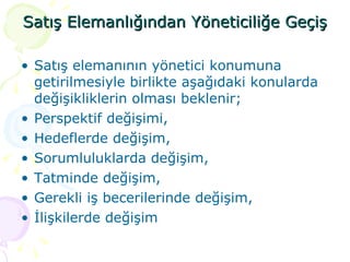 Satış Elemanlığından Yöneticiliğe Geçiş Satış elemanının yönetici konumuna getirilmesiyle birlikte aşağıdaki konularda değişikliklerin olması beklenir; Perspektif değişimi, Hedeflerde değişim, Sorumluluklarda değişim, Tatminde değişim, Gerekli iş becerilerinde değişim, İlişkilerde değişim 